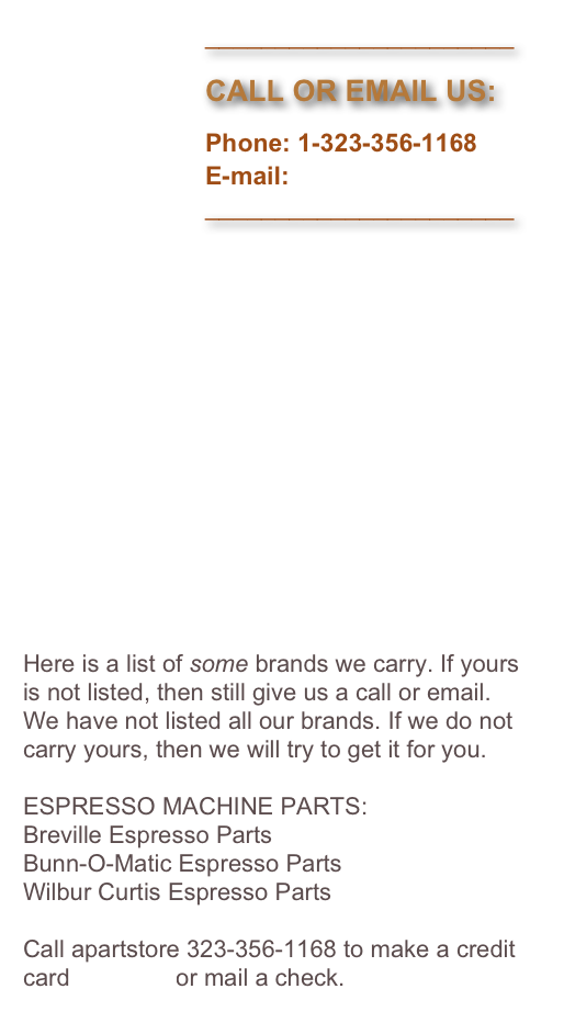                           ______________________
                         
                          CALL OR EMAIL US:

                          Phone: 1-323-356-1168
                          E-mail: 
                          ______________________















Here is a list of some brands we carry. If yours is not listed, then still give us a call or email. We have not listed all our brands. If we do not carry yours, then we will try to get it for you.

ESPRESSO MACHINE PARTS:
Breville Espresso Parts
Bunn-O-Matic Espresso Parts
Wilbur Curtis Espresso Parts

Call apartstore 323-356-1168 to make a credit card payment or mail a check.
