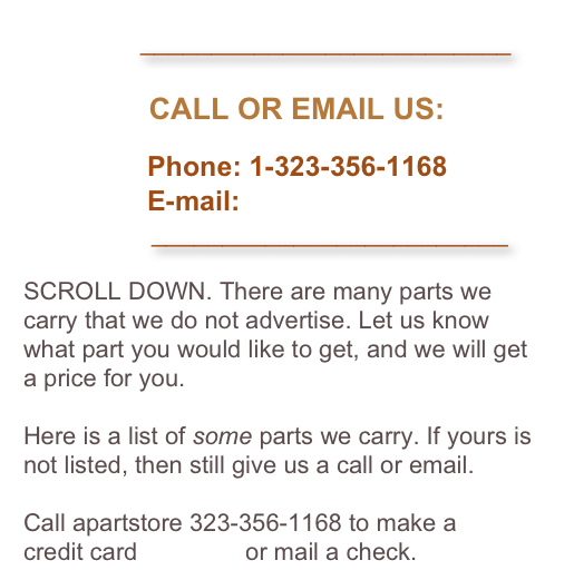               __________________________

               CALL OR EMAIL US:

                Phone: 1-323-356-1168
                E-mail: 
                  _________________________

SCROLL DOWN. There are many parts we carry that we do not advertise. Let us know what part you would like to get, and we will get a price for you. 

Here is a list of some parts we carry. If yours is not listed, then still give us a call or email. 

Call apartstore 323-356-1168 to make a 
credit card payment or mail a check.