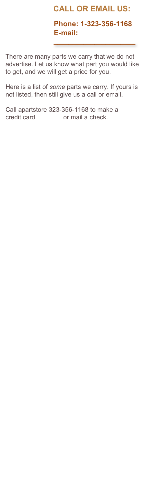                       CALL OR EMAIL US:

                        Phone: 1-323-356-1168
                        E-mail: 
                          ______________________

There are many parts we carry that we do not advertise. Let us know what part you would like to get, and we will get a price for you. 

Here is a list of some parts we carry. If yours is not listed, then still give us a call or email.

Call apartstore 323-356-1168 to make a 
credit card payment or mail a check.
