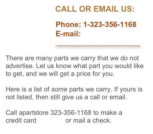                       CALL OR EMAIL US:

                        Phone: 1-323-356-1168
                        E-mail: 
                          ______________________

There are many parts we carry that we do not advertise. Let us know what part you would like to get, and we will get a price for you. 

Here is a list of some parts we carry. If yours is not listed, then still give us a call or email.

Call apartstore 323-356-1168 to make a 
credit card payment or mail a check.