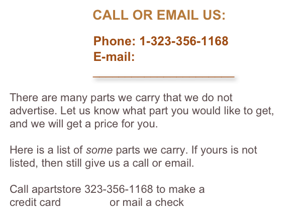                       CALL OR EMAIL US:

                        Phone: 1-323-356-1168
                        E-mail: 
                          ______________________

There are many parts we carry that we do not advertise. Let us know what part you would like to get, and we will get a price for you. 

Here is a list of some parts we carry. If yours is not listed, then still give us a call or email.

Call apartstore 323-356-1168 to make a 
credit card payment or mail a check