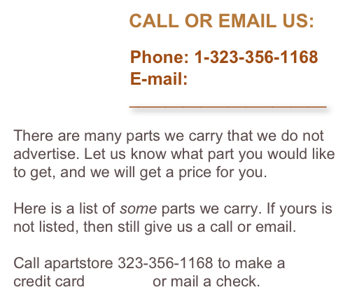                       CALL OR EMAIL US:

                        Phone: 1-323-356-1168
                        E-mail: 
                          ______________________

There are many parts we carry that we do not advertise. Let us know what part you would like to get, and we will get a price for you. 

Here is a list of some parts we carry. If yours is not listed, then still give us a call or email.

Call apartstore 323-356-1168 to make a 
credit card payment or mail a check.