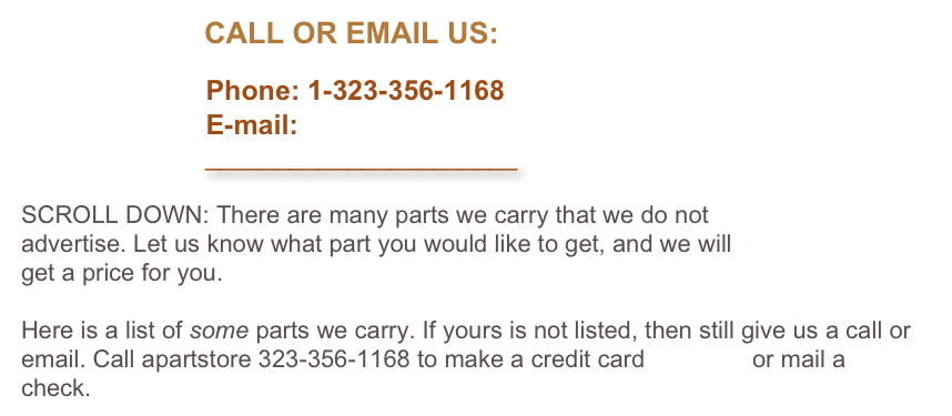                       CALL OR EMAIL US:

                        Phone: 1-323-356-1168
                        E-mail: 
                          ______________________

SCROLL DOWN: There are many parts we carry that we do not 
advertise. Let us know what part you would like to get, and we will 
get a price for you. 

Here is a list of some parts we carry. If yours is not listed, then still give us a call or email. Call apartstore 323-356-1168 to make a credit card payment or mail a check.