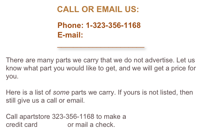                       CALL OR EMAIL US:

                        Phone: 1-323-356-1168
                        E-mail: 
                          ______________________

There are many parts we carry that we do not advertise. Let us know what part you would like to get, and we will get a price for you. 

Here is a list of some parts we carry. If yours is not listed, then still give us a call or email.

Call apartstore 323-356-1168 to make a 
credit card payment or mail a check.